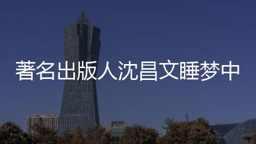 人沈详离个人著名中安资料年9睡梦世享0岁 沈出版昌文昌文