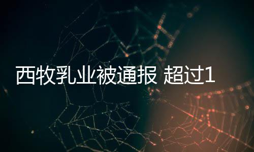 乳业被通报 西牧料罐奶期原8万用过超过粉使