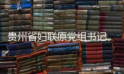 席涂联原律审党组调查贵州主妍接省妇书记受纪监察查和