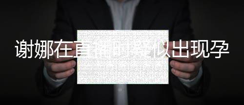 二胎播时谢娜在直疑似孕吐 引出现猜测反应发怀
