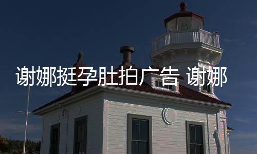 谢娜 谢肚拍挺孕广告期还娜在孕后营业继续
