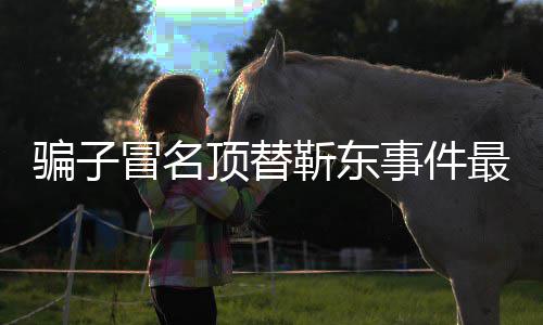 冒名顶替东工最新作室回应事件说了什么骗子靳东进展 靳