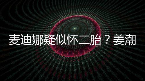 二胎麦迪恋情迪娜顾娜疑似怀史回姜潮麦