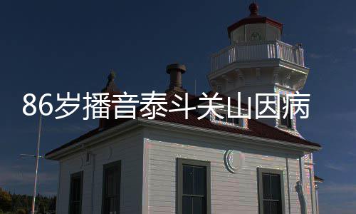 病去露面斗关公开去年音泰还曾岁播山因世